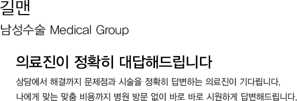 길맨 
            남성수술 Medical Group 
            의료진이 정확히 대답해드립니다
            상담에서 해결까지 문제점과 시술을 정확히 답변하는 의료진이 기다립니다.
            나에게 맞는 맞춤 비용까지 병원 방문 없이 바로 바로 시원하게 답변해드립니다.